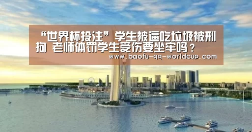 “世界杯投注”学生被逼吃垃圾被刑拘 老师体罚学生受伤要坐牢吗?(图1) 世界杯买球网站